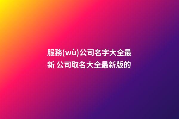 服務(wù)公司名字大全最新 公司取名大全最新版的